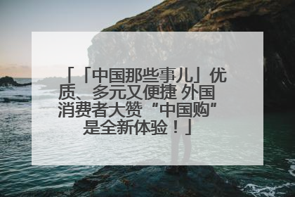 「中国那些事儿」优质、多元又便捷 外国消费者大赞“中国购”是全新体验！