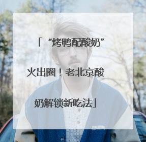 “烤鸭配酸奶”火出圈！老北京酸奶解锁新吃法