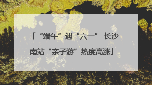 “端午”遇“六一” 长沙南站“亲子游”热度高涨