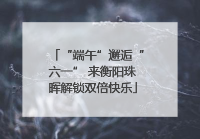 “端午”邂逅“六一” 来衡阳珠晖解锁双倍快乐