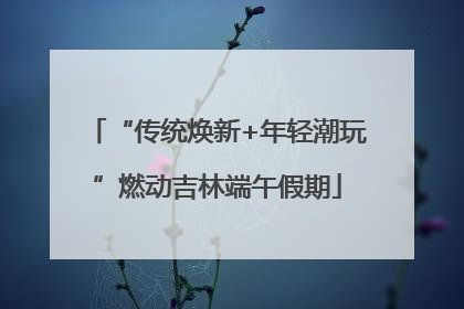 “传统焕新+年轻潮玩”燃动吉林端午假期