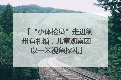 “小体检员”走进衢州有礼馆，儿童观察团以一米视角探礼