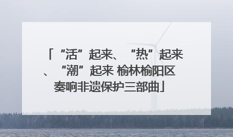“活”起来、“热”起来、“潮”起来 榆林榆阳区奏响非遗保护三部曲