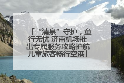 “清泉”守护，童行无忧 济南机场推出专属服务攻略护航儿童旅客畅行空港