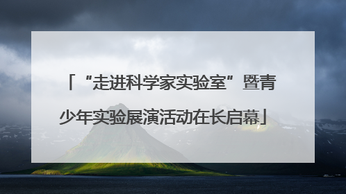 “走进科学家实验室”暨青少年实验展演活动在长启幕