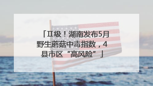Ⅱ级！湖南发布5月野生蘑菇中毒指数，4县市区“高风险”