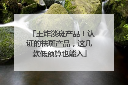王炸淡斑产品！认证的祛斑产品，这几款低预算也能入