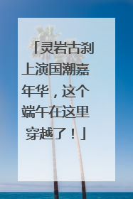 灵岩古刹上演国潮嘉年华，这个端午在这里穿越了！
