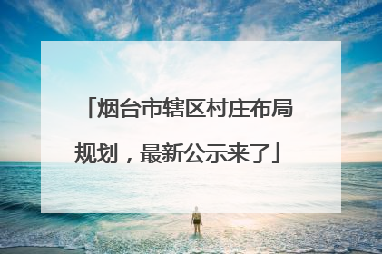烟台市辖区村庄布局规划，最新公示来了