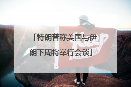 特朗普称美国与伊朗下周将举行会谈