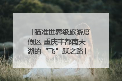 瞄准世界级旅游度假区 重庆丰都南天湖的“飞”跃之路