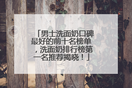 男士洗面奶口碑最好的前十名榜单，洗面奶排行榜第一名推荐揭晓！