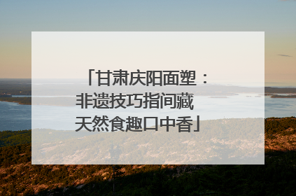 甘肃庆阳面塑：非遗技巧指间藏 天然食趣口中香