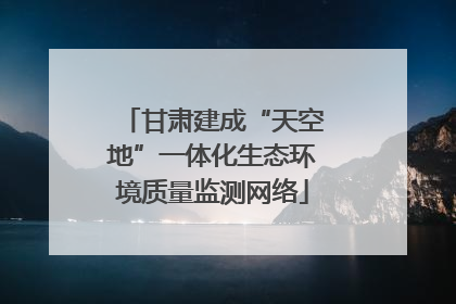 甘肃建成“天空地”一体化生态环境质量监测网络