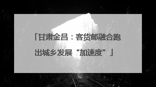 甘肃金昌：客货邮融合跑出城乡发展“加速度”