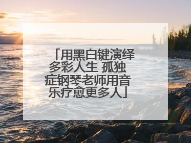 用黑白键演绎多彩人生 孤独症钢琴老师用音乐疗愈更多人