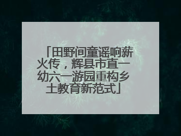 田野间童谣响薪火传，辉县市直一幼六一游园重构乡土教育新范式