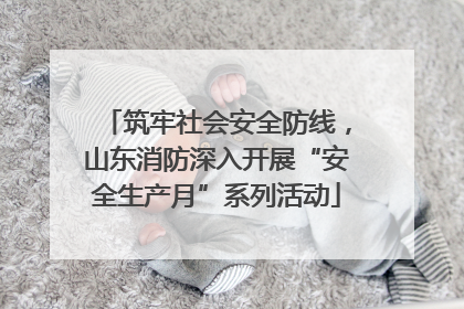筑牢社会安全防线，山东消防深入开展“安全生产月”系列活动