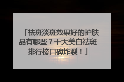 祛斑淡斑效果好的护肤品有哪些？十大美白祛斑排行榜口碑炸裂！