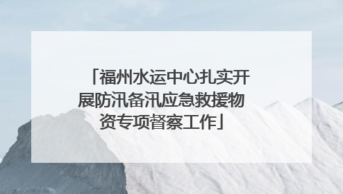 福州水运中心扎实开展防汛备汛应急救援物资专项督察工作