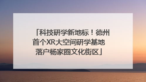 科技研学新地标！德州首个XR大空间研学基地落户杨家圈文化街区