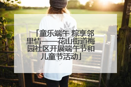 童乐端午 粽享邻里情——花山街道梅园社区开展端午节和儿童节活动