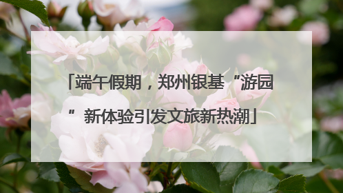 端午假期，郑州银基“游园”新体验引发文旅新热潮