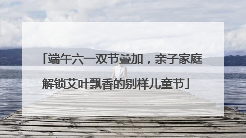 端午六一双节叠加，亲子家庭解锁艾叶飘香的别样儿童节