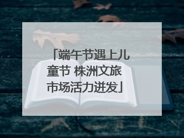 端午节遇上儿童节 株洲文旅市场活力迸发
