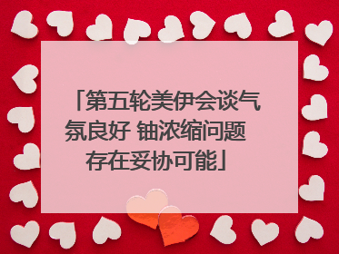 第五轮美伊会谈气氛良好 铀浓缩问题存在妥协可能