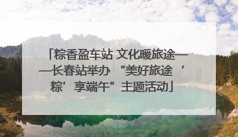 粽香盈车站 文化暖旅途——长春站举办 “美好旅途‘粽’享端午”主题活动
