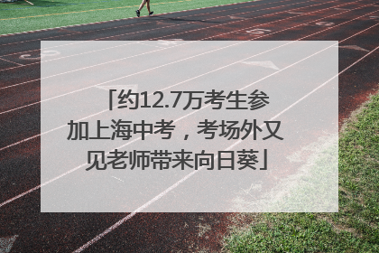 约12.7万考生参加上海中考，考场外又见老师带来向日葵