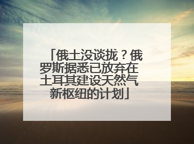 俄土没谈拢？俄罗斯据悉已放弃在土耳其建设天然气新枢纽的计划