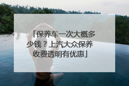 保养车一次大概多少钱？上汽大众保养收费透明有优惠