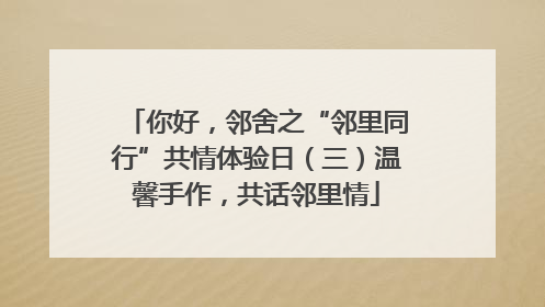 你好，邻舍之“邻里同行”共情体验日（三）温馨手作，共话邻里情