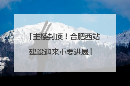 主楼封顶！合肥西站建设迎来重要进展