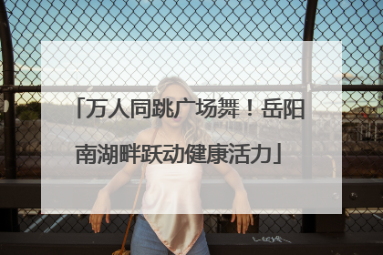 万人同跳广场舞！岳阳南湖畔跃动健康活力