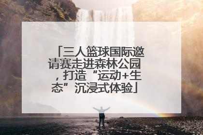 三人篮球国际邀请赛走进森林公园，打造“运动+生态”沉浸式体验