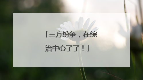 三方纷争，在综治中心了了！