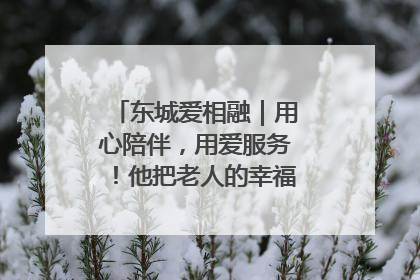 东城爱相融｜用心陪伴，用爱服务！他把老人的幸福感当“大事儿”