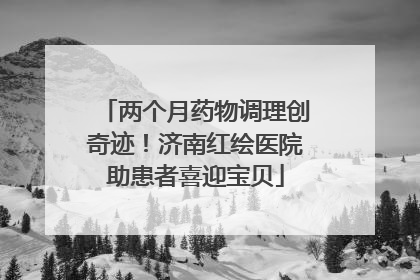 两个月药物调理创奇迹！济南红绘医院助患者喜迎宝贝