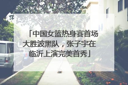 中国女篮热身赛首场大胜波黑队，张子宇在临沂上演完美首秀
