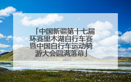 中国新疆第十七届环赛里木湖自行车赛暨中国自行车运动骑游大会圆满落幕