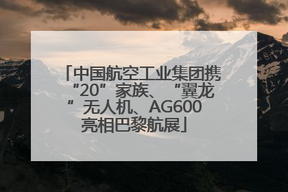 中国航空工业集团携“20”家族、“翼龙”无人机、AG600亮相巴黎航展