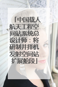 中国载人航天工程空间站系统总设计师：将研制并择机发射空间站扩展舱段