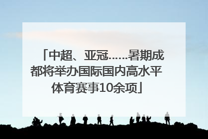 中超、亚冠……暑期成都将举办国际国内高水平体育赛事10余项