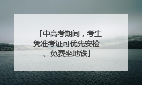 中高考期间，考生凭准考证可优先安检、免费坐地铁