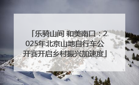 乐骑山间 和美南口：2025年北京山地自行车公开赛开启乡村振兴加速度