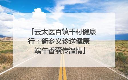 云太医百镇千村健康行：新乡义诊送健康 端午香囊传温情