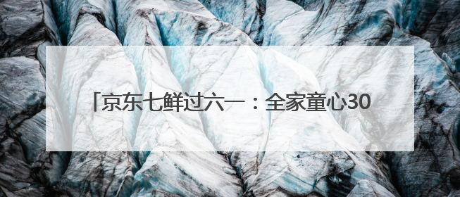 京东七鲜过六一：全家童心30分钟达 618价格持续击穿！